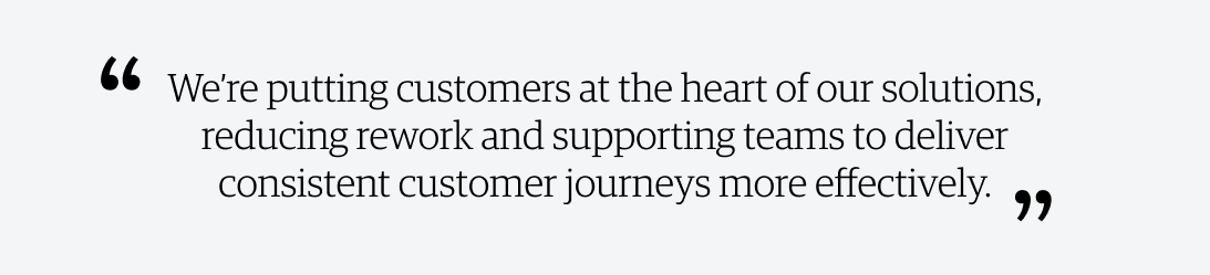 We're putting customers at the heart of our solutions, reducing rework and supporting teams to deliver consistent customer journeys more effectively.